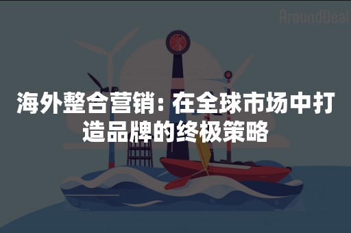 海外整合营销: 在全球市场中打造品牌的终极策略