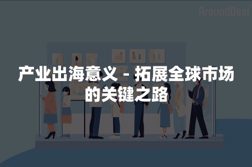 产业出海意义 - 拓展全球市场的关键之路