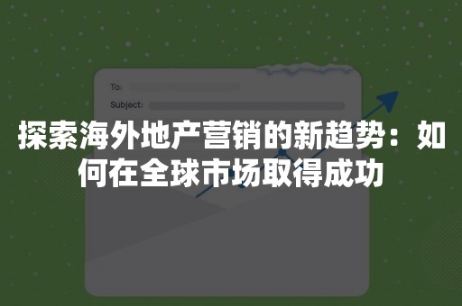 探索海外地产营销的新趋势：如何在全球市场取得成功