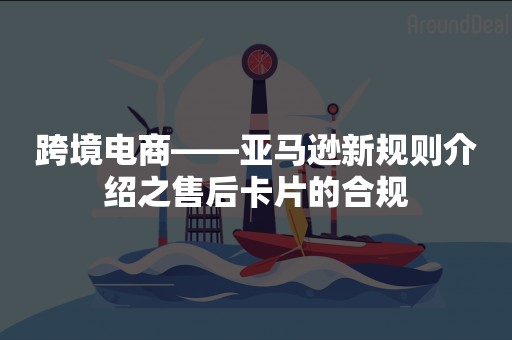 跨境电商——亚马逊新规则介绍之售后卡片的合规