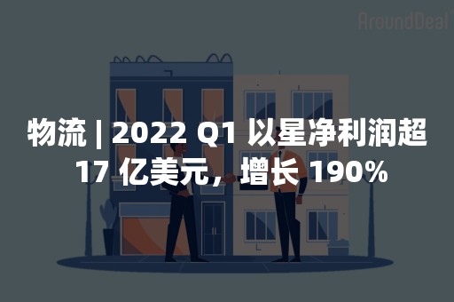 物流 | 2022 Q1 以星净利润超 17 亿美元，增长 190%