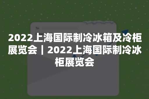 2022上海国际制冷冰箱及冷柜展览会｜2022上海国际制冷冰柜展览会