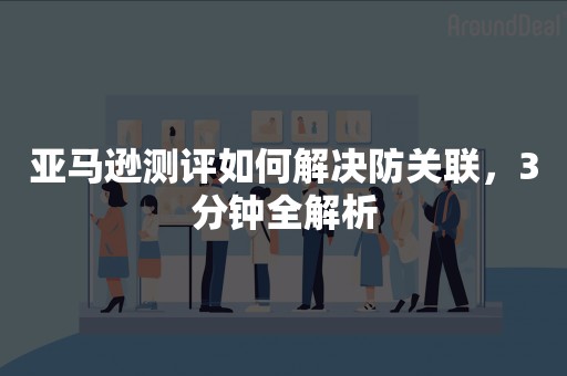 亚马逊测评如何解决防关联，3分钟全解析