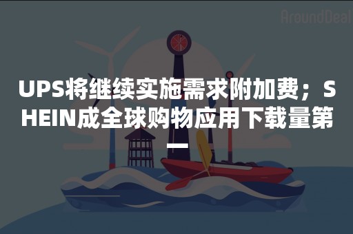 UPS将继续实施需求附加费；SHEIN成全球购物应用下载量第一