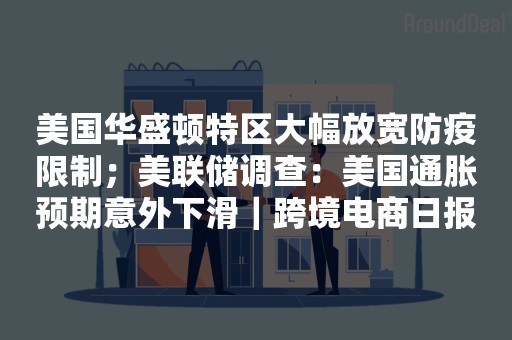 美国华盛顿特区大幅放宽防疫限制；美联储调查：美国通胀预期意外下滑｜跨境电商日报