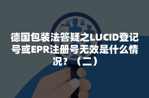 德国包装法答疑之LUCID登记号或EPR注册号无效是什么情况？（二）