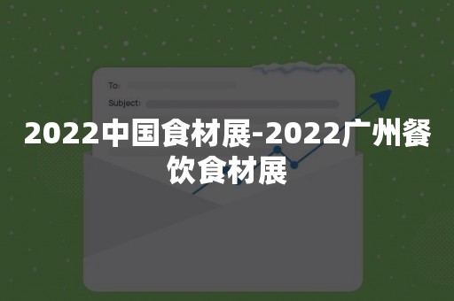 2022中国食材展-2022广州餐饮食材展