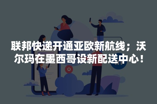 联邦快递开通亚欧新航线；沃尔玛在墨西哥设新配送中心！