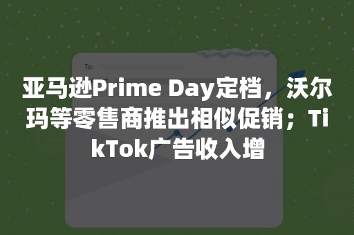 亚马逊Prime Day定档，沃尔玛等零售商推出相似促销；TikTok广告收入增