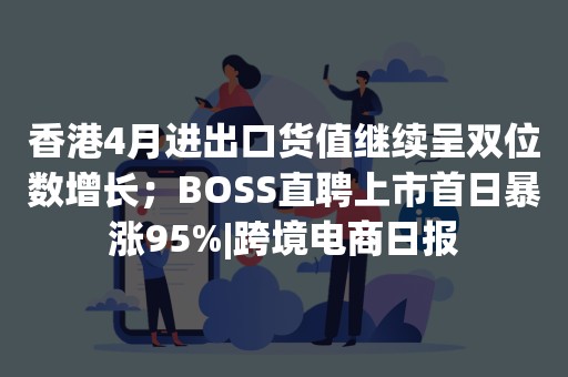 香港4月进出口货值继续呈双位数增长；BOSS直聘上市首日暴涨95%|跨境电商日报