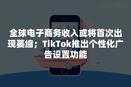 全球电子商务收入或将首次出现萎缩；TikTok推出个性化广告设置功能