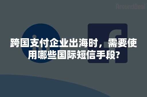 跨国支付企业出海时，需要使用哪些国际短信手段?