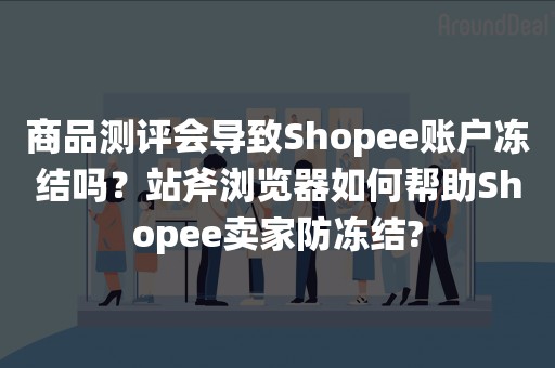 商品测评会导致Shopee账户冻结吗？站斧浏览器如何帮助Shopee卖家防冻结?