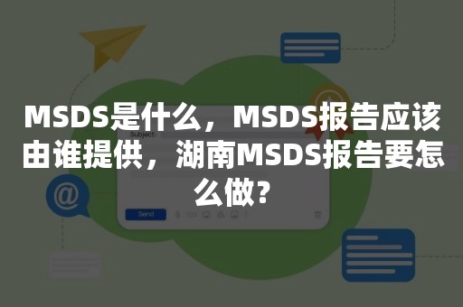 MSDS是什么，MSDS报告应该由谁提供，湖南MSDS报告要怎么做？