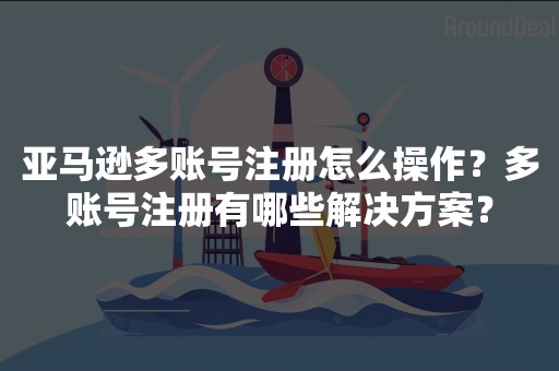 亚马逊多账号注册怎么操作？多账号注册有哪些解决方案？