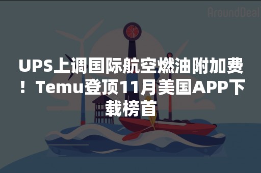 UPS上调国际航空燃油附加费！Temu登顶11月美国APP下载榜首