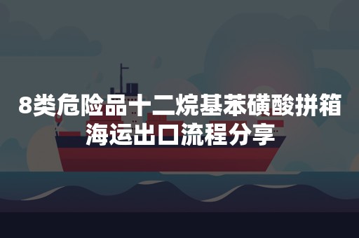 8类危险品十二烷基苯磺酸拼箱海运出口流程分享