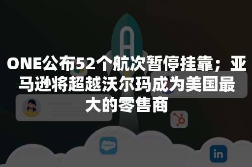 ONE公布52个航次暂停挂靠；亚马逊将超越沃尔玛成为美国最大的零售商