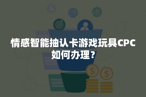 情感智能抽认卡游戏玩具CPC如何办理？