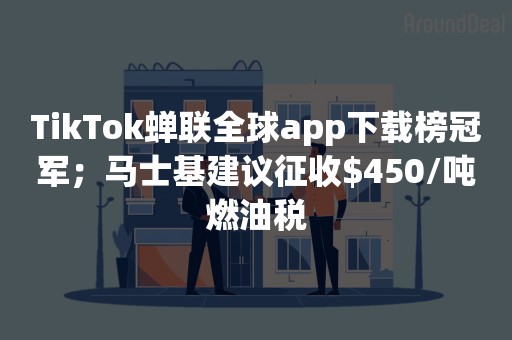 TikTok蝉联全球app下载榜冠军；马士基建议征收$450/吨燃油税