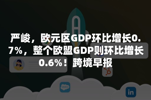 严峻，欧元区GDP环比增长0.7%，整个欧盟GDP则环比增长0.6%！跨境早报