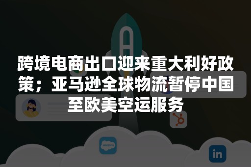 跨境电商出口迎来重大利好政策；亚马逊全球物流暂停中国至欧美空运服务