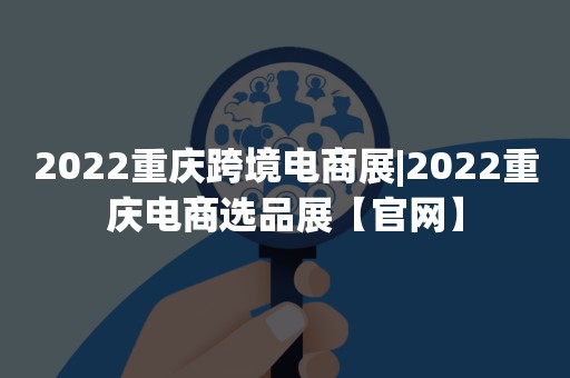 2022重庆跨境电商展|2022重庆电商选品展【官网】