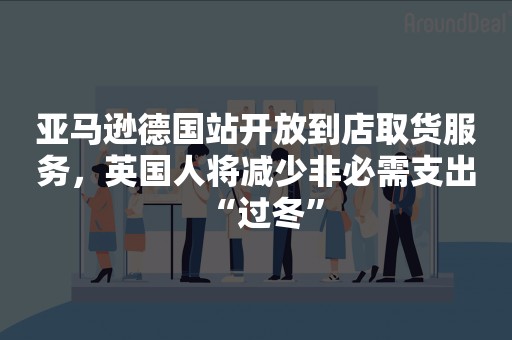 亚马逊德国站开放到店取货服务，英国人将减少非必需支出“过冬”