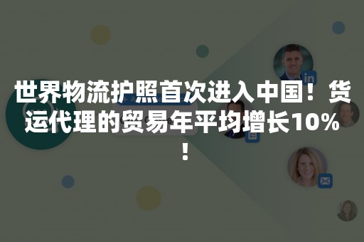 世界物流护照首次进入中国！货运代理的贸易年平均增长10%！