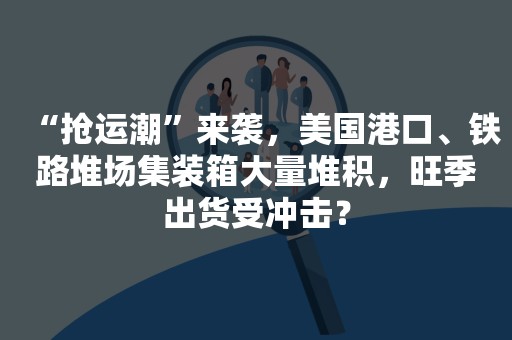 “抢运潮”来袭，美国港口、铁路堆场集装箱大量堆积，旺季出货受冲击？