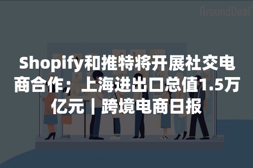 Shopify和推特将开展社交电商合作；上海进出口总值1.5万亿元｜跨境电商日报