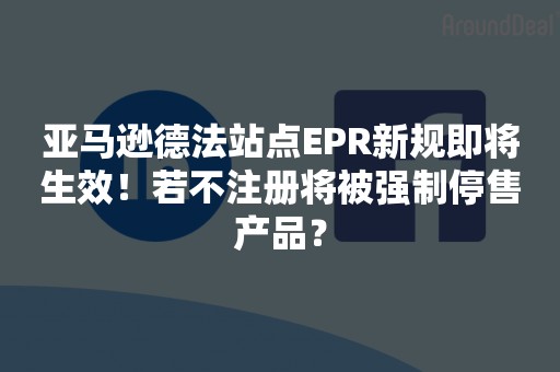 亚马逊德法站点EPR新规即将生效！若不注册将被强制停售产品？