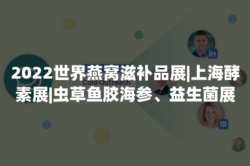 2022世界燕窝滋补品展|上海酵素展|虫草鱼胶海参、益生菌展