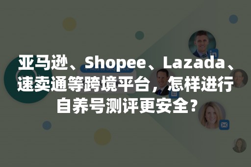 亚马逊、Shopee、Lazada、速卖通等跨境平台，怎样进行自养号测评更安全？