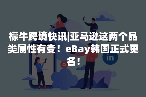 檬牛跨境快讯|亚马逊这两个品类属性有变！eBay韩国正式更名！