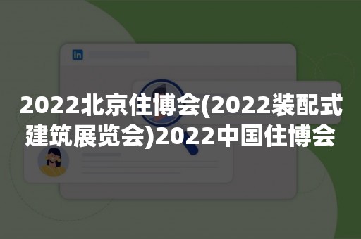 2022北京住博会(2022装配式建筑展览会)2022中国住博会