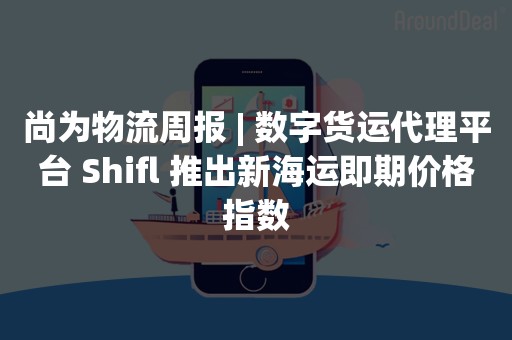 尚为物流周报 | 数字货运代理平台 Shifl 推出新海运即期价格指数