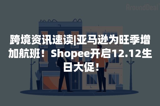 跨境资讯速读|亚马逊为旺季增加航班！Shopee开启12.12生日大促！