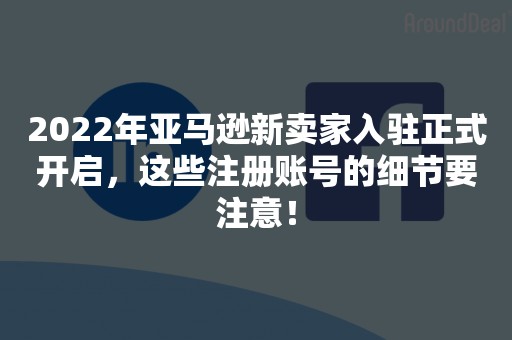 2022年亚马逊新卖家入驻正式开启，这些注册账号的细节要注意！