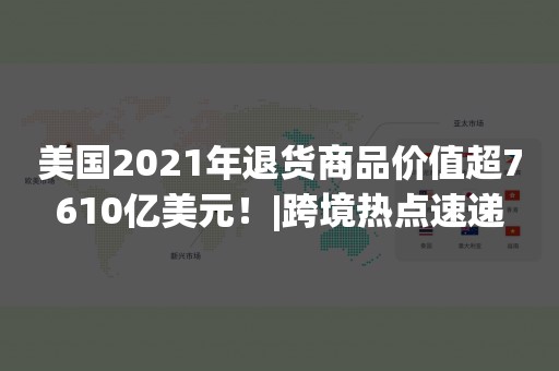 美国2021年退货商品价值超7610亿美元！|跨境热点速递