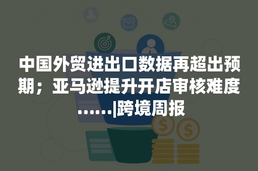 中国外贸进出口数据再超出预期；亚马逊提升开店审核难度 ……|跨境周报