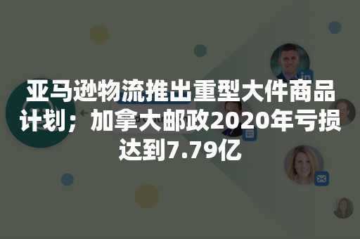 亚马逊物流推出重型大件商品计划；加拿大邮政2020年亏损达到7.79亿