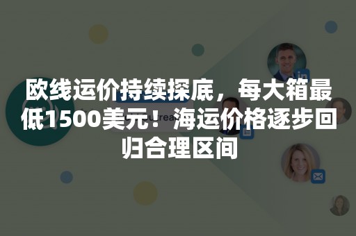 欧线运价持续探底，每大箱最低1500美元！海运价格逐步回归合理区间