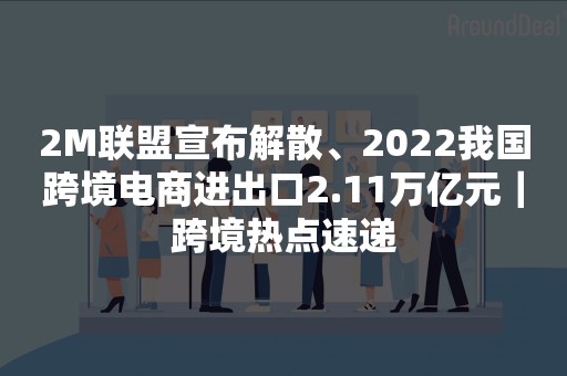 2M联盟宣布解散、2022我国跨境电商进出口2.11万亿元｜跨境热点速递