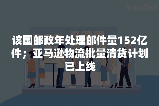 该国邮政年处理邮件量152亿件；亚马逊物流批量清货计划已上线