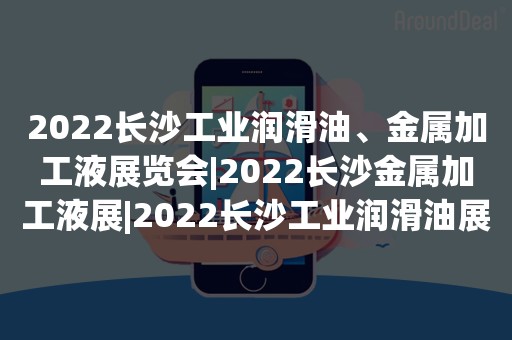 2022长沙工业润滑油、金属加工液展览会|2022长沙金属加工液展|2022长沙工业润滑油展