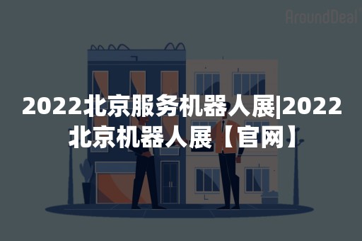 2022北京服务机器人展|2022北京机器人展【官网】