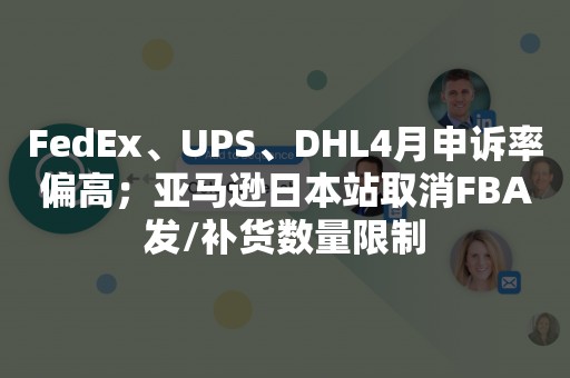 FedEx、UPS、DHL4月申诉率偏高；亚马逊日本站取消FBA发/补货数量限制