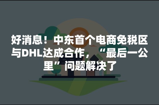 好消息！中东首个电商免税区与DHL达成合作，“最后一公里”问题解决了