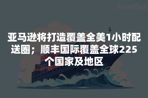 亚马逊将打造覆盖全美1小时配送圈；顺丰国际覆盖全球225个国家及地区